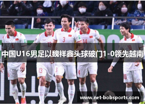 中国U16男足以魏祥鑫头球破门1-0领先越南